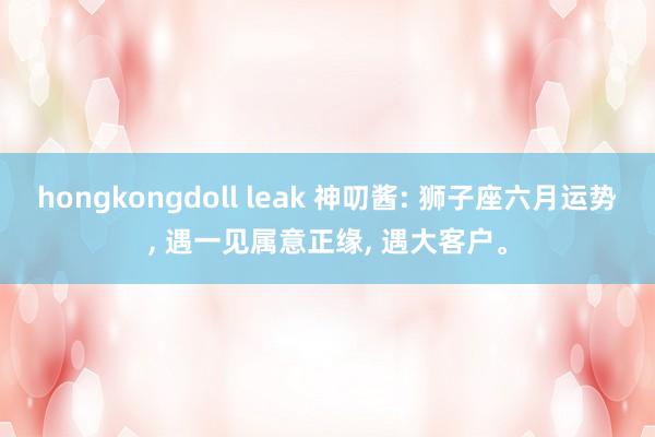 hongkongdoll leak 神叨酱: 狮子座六月运势, 遇一见属意正缘, 遇大客户。