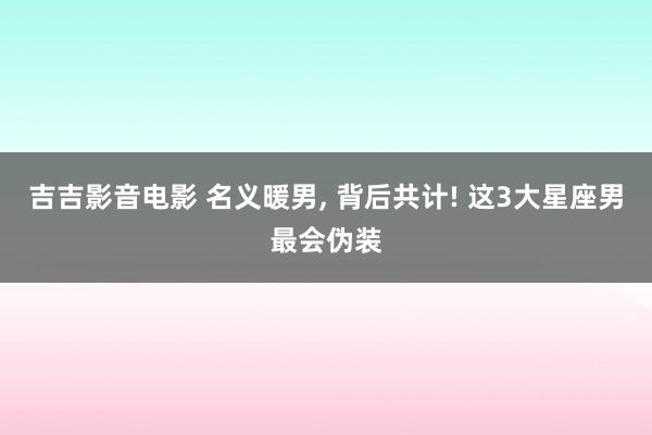 吉吉影音电影 名义暖男, 背后共计! 这3大星座男最会伪装