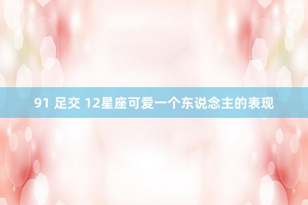 91 足交 12星座可爱一个东说念主的表现