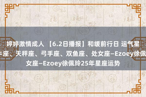 婷婷激情成人 【6.2日播报】和缓前行日 运气星星: 巨蟹座、金牛座、天秤座、弓手座、双鱼座、处女座—Ezoey徐佩玲25年星座运势