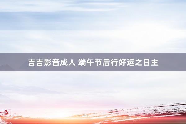 吉吉影音成人 端午节后行好运之日主