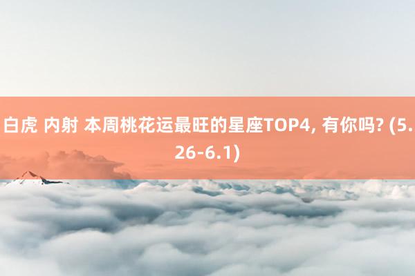 白虎 内射 本周桃花运最旺的星座TOP4, 有你吗? (5.26-6.1)