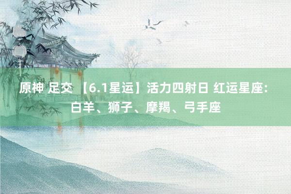 原神 足交 【6.1星运】活力四射日 红运星座: 白羊、狮子、摩羯、弓手座