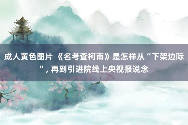 成人黄色图片 《名考查柯南》是怎样从“下架边际”, 再到引进院线上央视报说念