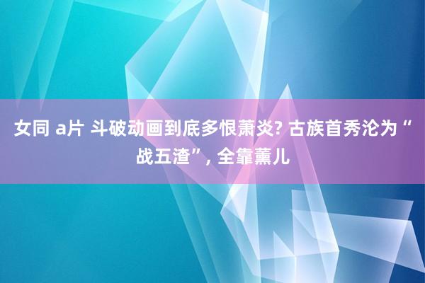 女同 a片 斗破动画到底多恨萧炎? 古族首秀沦为“战五渣”, 全靠薰儿