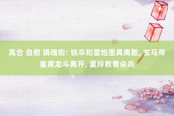 高合 自慰 镇魂街: 铁卒和雷炮面具离散, 玄马带皇甫龙斗离开, 夏玲救曹焱兵