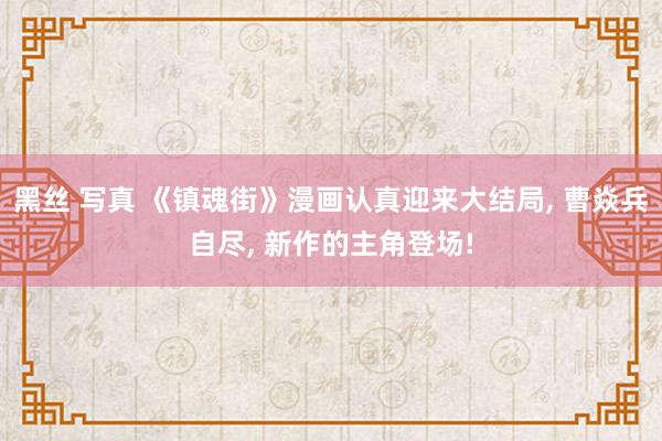 黑丝 写真 《镇魂街》漫画认真迎来大结局, 曹焱兵自尽, 新作的主角登场!
