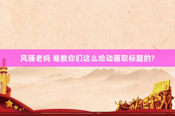 风骚老妈 谁教你们这么给动画取标题的?
