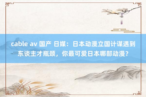 cable av 国产 日媒：日本动漫立国计谋遇到东谈主才瓶颈，你最可爱日本哪部动漫？