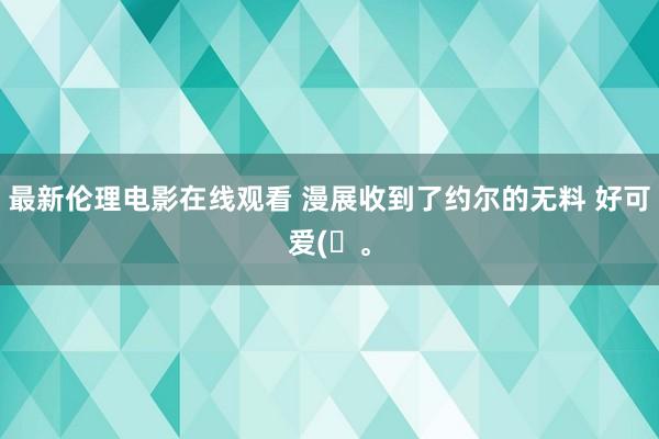 最新伦理电影在线观看 漫展收到了约尔的无料 好可爱(ღ。