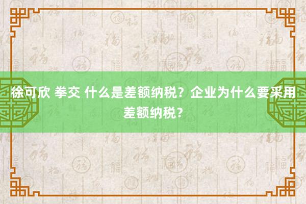 徐可欣 拳交 什么是差额纳税？企业为什么要采用差额纳税？