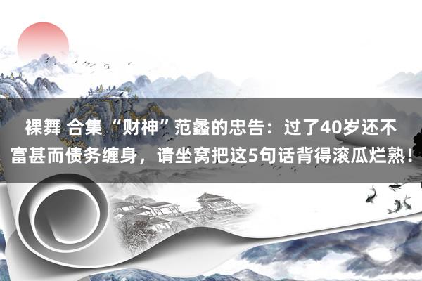 裸舞 合集 “财神”范蠡的忠告：过了40岁还不富甚而债务缠身，请坐窝把这5句话背得滚瓜烂熟！
