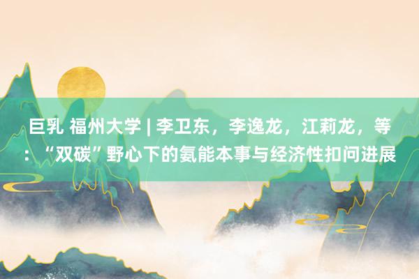 巨乳 福州大学 | 李卫东，李逸龙，江莉龙，等：“双碳”野心下的氨能本事与经济性扣问进展