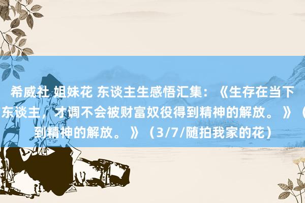 希威社 姐妹花 东谈主生感悟汇集：《生存在当下竟然懂得财富真相的东谈主，才调不会被财富奴役得到精神的解放。 》（3/7/随拍我家的花）