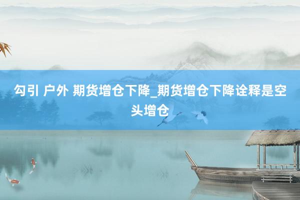 勾引 户外 期货增仓下降_期货增仓下降诠释是空头增仓