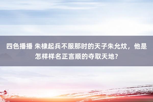 四色播播 朱棣起兵不服那时的天子朱允炆，他是怎样样名正言顺的夺取天地？