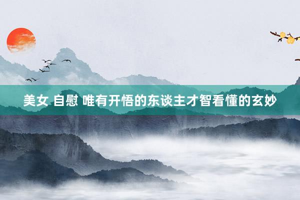 美女 自慰 唯有开悟的东谈主才智看懂的玄妙