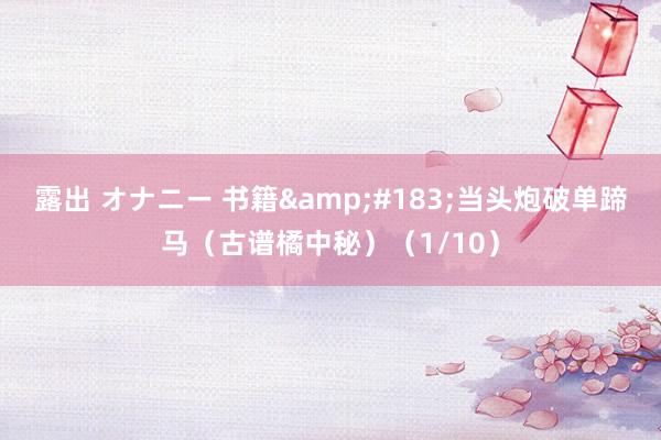 露出 オナニー 书籍&#183;当头炮破单蹄马（古谱橘中秘）（1/10）