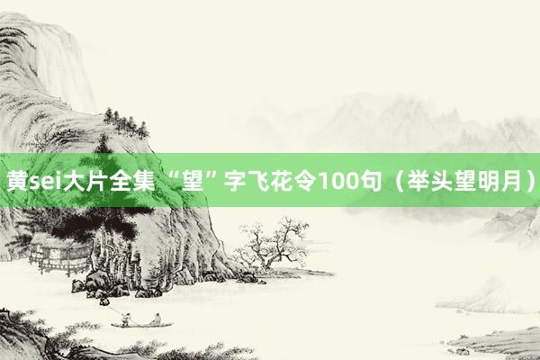 黄sei大片全集 “望”字飞花令100句（举头望明月）