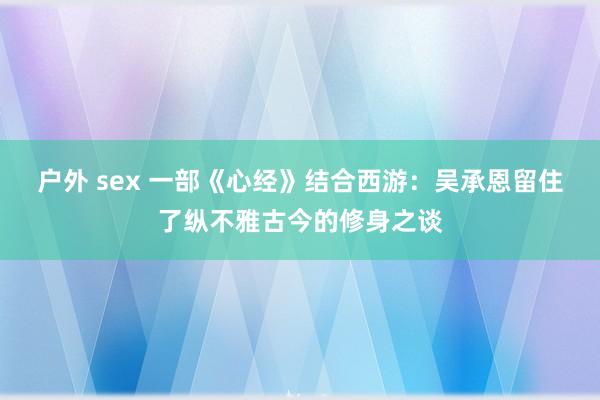 户外 sex 一部《心经》结合西游：吴承恩留住了纵不雅古今的修身之谈