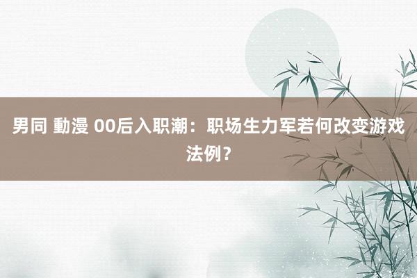 男同 動漫 00后入职潮：职场生力军若何改变游戏法例？