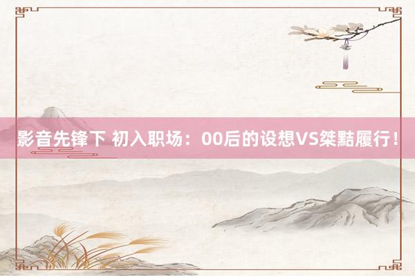 影音先锋下 初入职场：00后的设想VS桀黠履行！