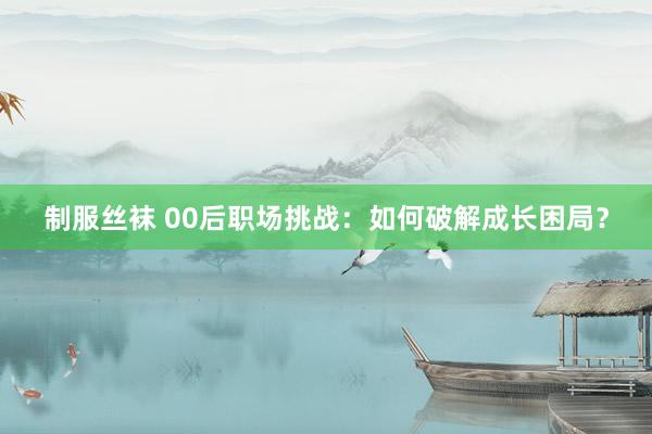 制服丝袜 00后职场挑战：如何破解成长困局？