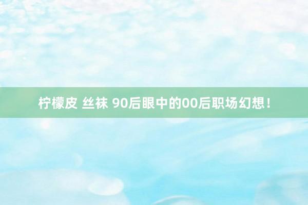 柠檬皮 丝袜 90后眼中的00后职场幻想！