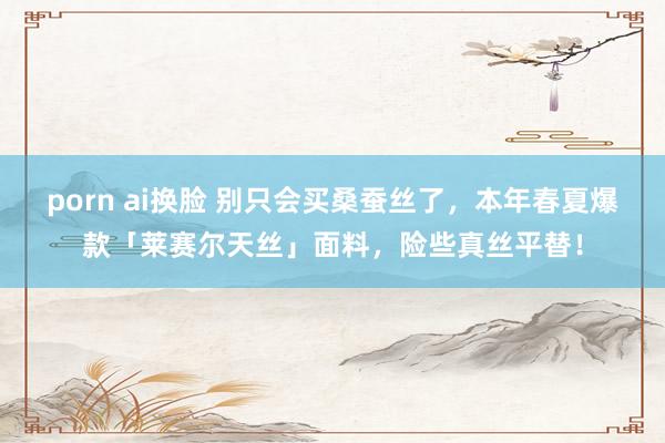 porn ai换脸 别只会买桑蚕丝了，本年春夏爆款「莱赛尔天丝」面料，险些真丝平替！
