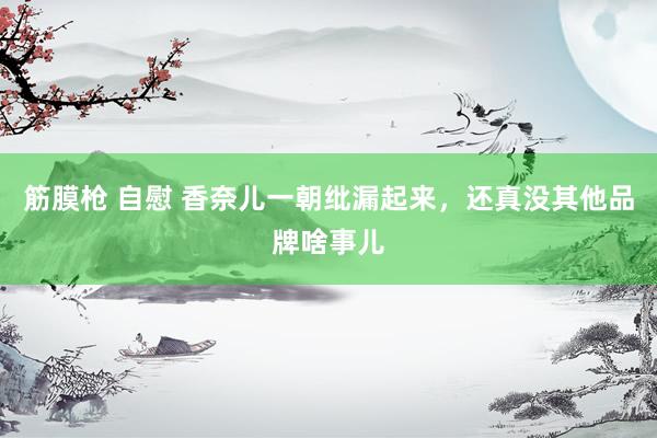 筋膜枪 自慰 香奈儿一朝纰漏起来，还真没其他品牌啥事儿