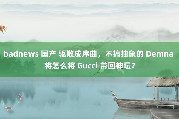 badnews 国产 驱散成序曲，不搞抽象的 Demna 将怎么将 Gucci 带回神坛？