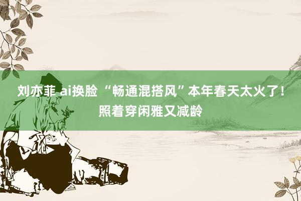 刘亦菲 ai换脸 “畅通混搭风”本年春天太火了！照着穿闲雅又减龄