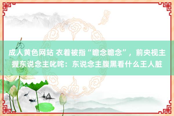 成人黄色网站 衣着被指“瞻念瞻念”，前央视主握东说念主叱咤：东说念主腹黑看什么王人脏