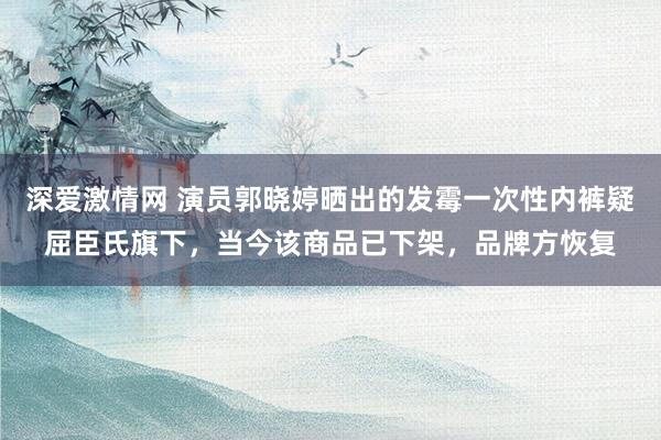 深爱激情网 演员郭晓婷晒出的发霉一次性内裤疑屈臣氏旗下，当今该商品已下架，品牌方恢复