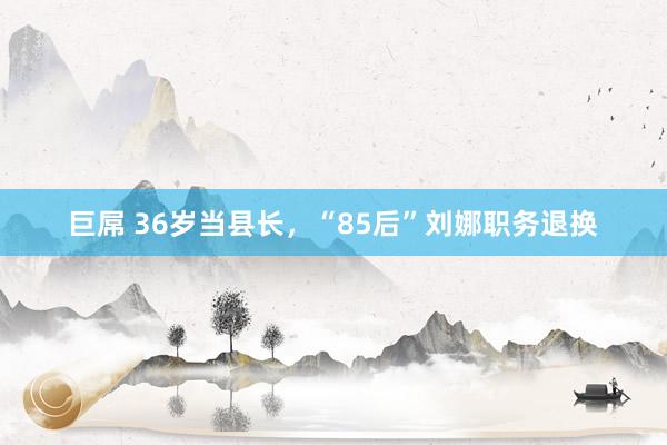 巨屌 36岁当县长，“85后”刘娜职务退换