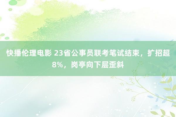 快播伦理电影 23省公事员联考笔试结束，扩招超8%，岗亭向下层歪斜